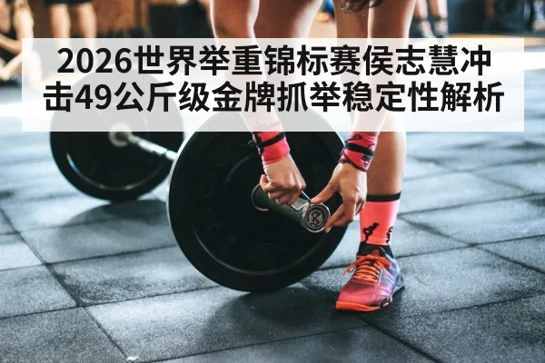 2026世界举重锦标赛侯志慧冲击49公斤级金牌抓举稳定性解析